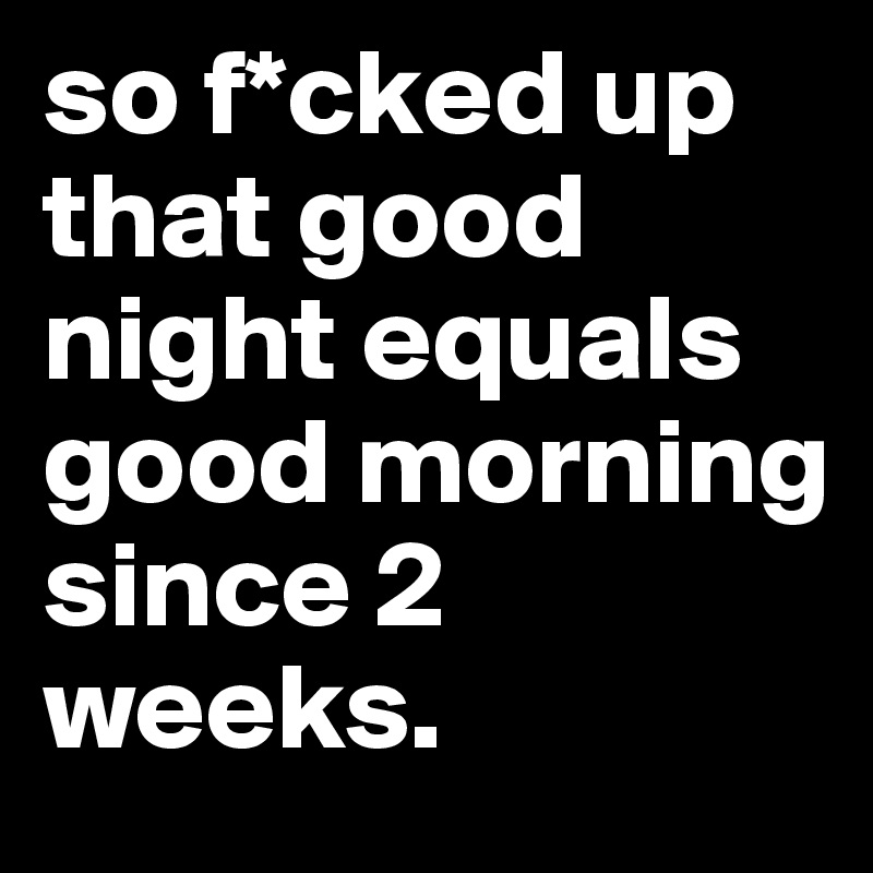 so f*cked up that good night equals good morning since 2 weeks. 