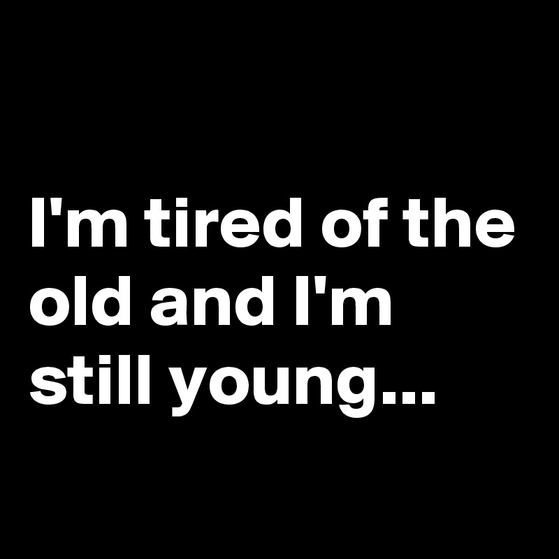 

I'm tired of the old and I'm still young...
