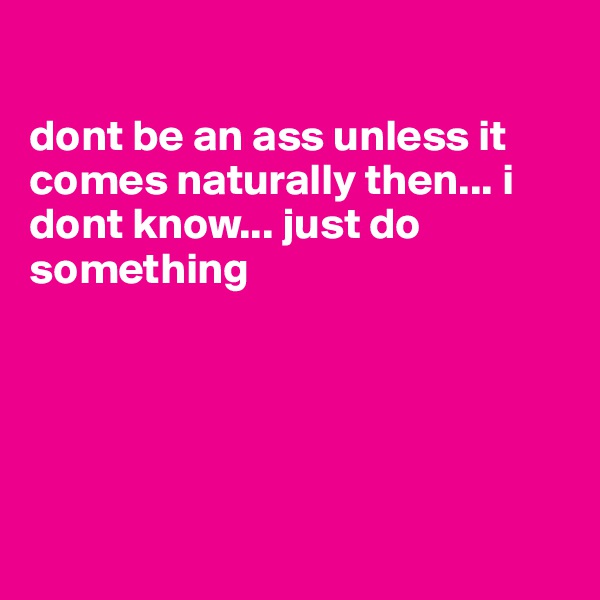 

dont be an ass unless it comes naturally then... i dont know... just do something






