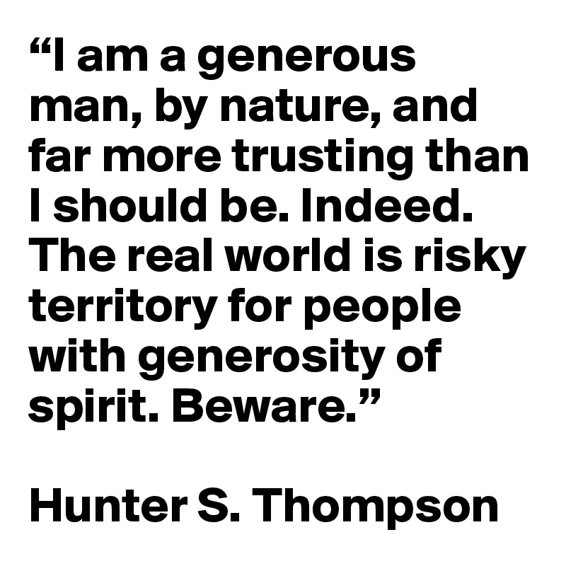 “I am a generous man, by nature, and far more trusting than I should be. Indeed. The real world is risky territory for people with generosity of spirit. Beware.”

Hunter S. Thompson