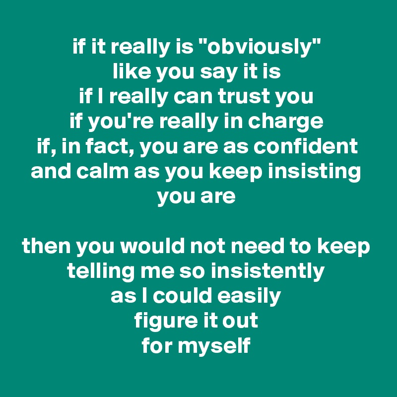 if it really is "obviously"
like you say it is
if I really can trust you
if you're really in charge
if, in fact, you are as confident and calm as you keep insisting you are

then you would not need to keep telling me so insistently
as I could easily
figure it out
for myself
