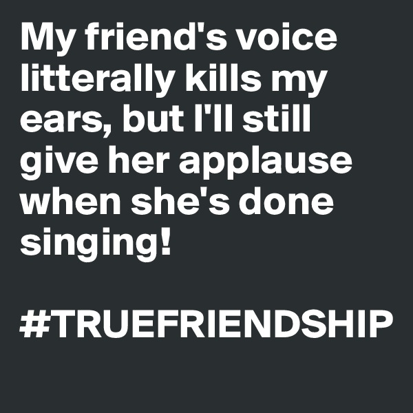 My friend's voice litterally kills my ears, but I'll still give her applause when she's done singing! 

#TRUEFRIENDSHIP