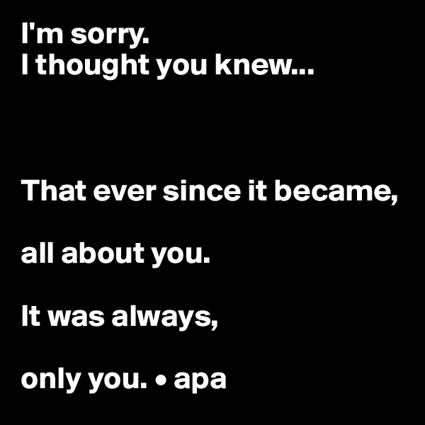 I'm sorry.
I thought you knew...



That ever since it became,

all about you.

It was always,

only you. • apa