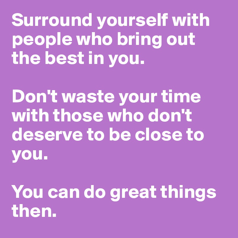 Surround yourself with people who bring out the best in you. 

Don't waste your time with those who don't deserve to be close to you. 

You can do great things then.