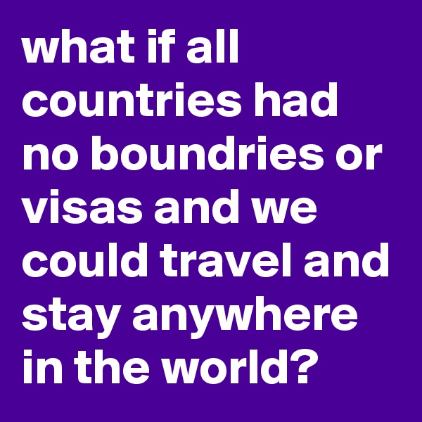 what if all countries had no boundries or visas and we could travel and stay anywhere in the world?                    
