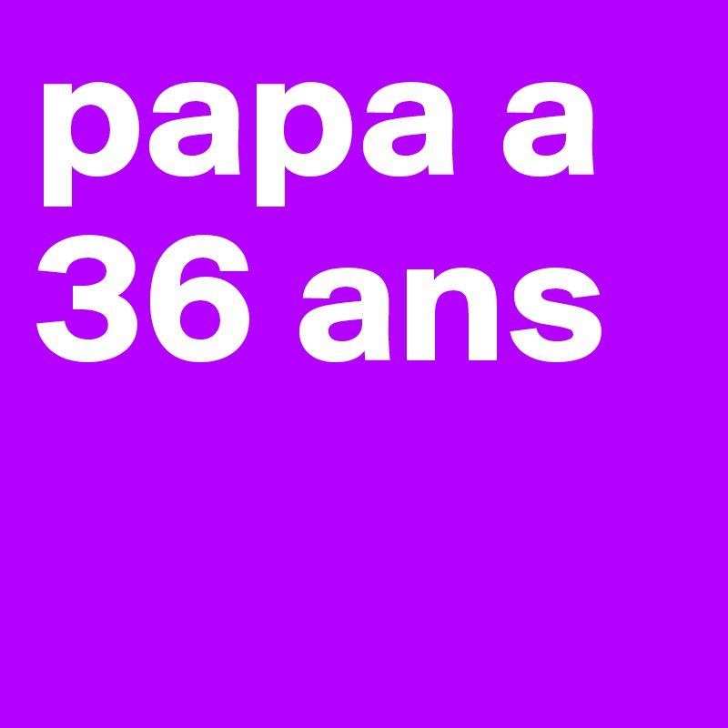 papa a
36 ans
