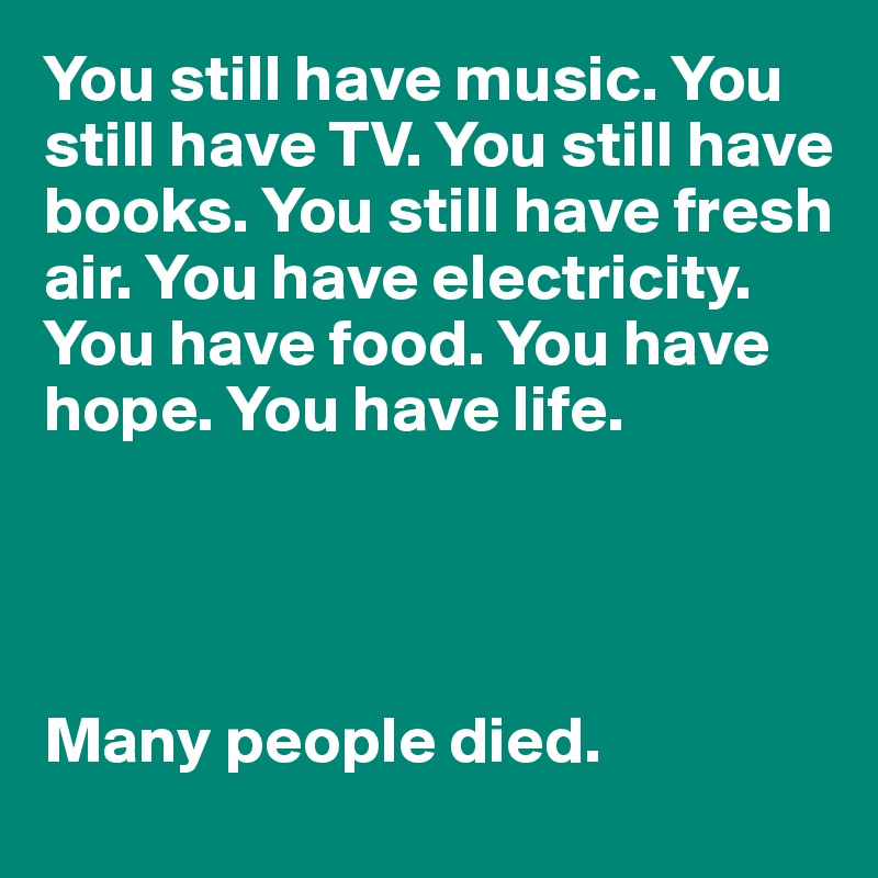 You still have music. You still have TV. You still have books. You still have fresh air. You have electricity. 
You have food. You have hope. You have life.




Many people died. 