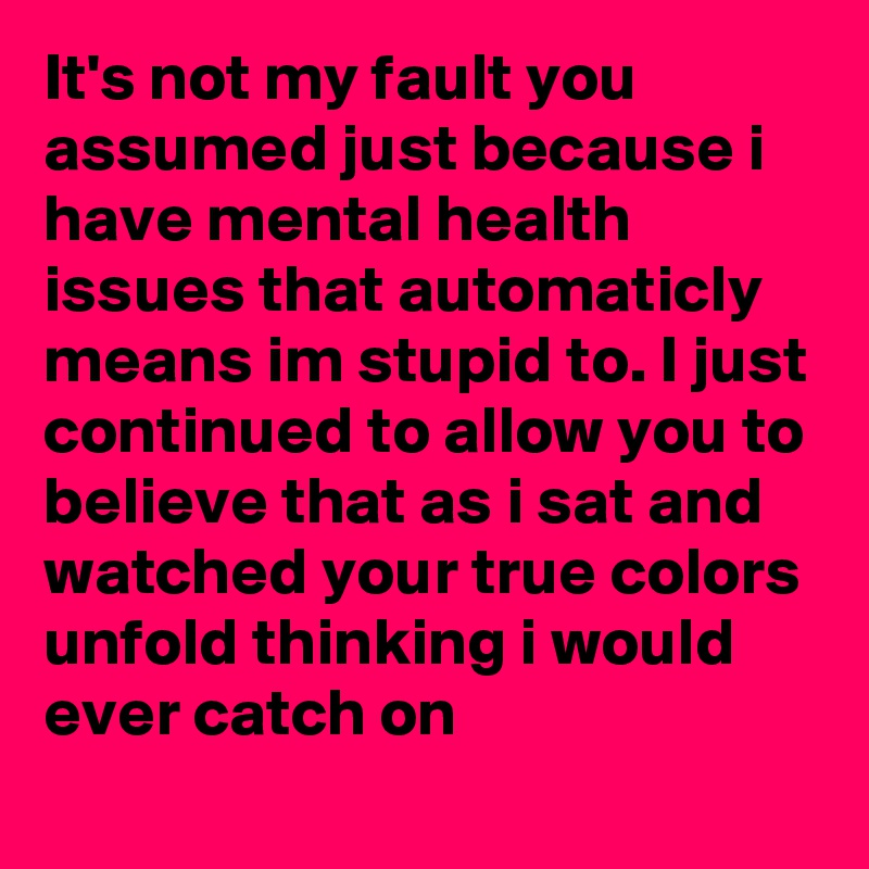 It's not my fault you assumed just because i have mental health issues that automaticly means im stupid to. I just continued to allow you to believe that as i sat and watched your true colors unfold thinking i would ever catch on