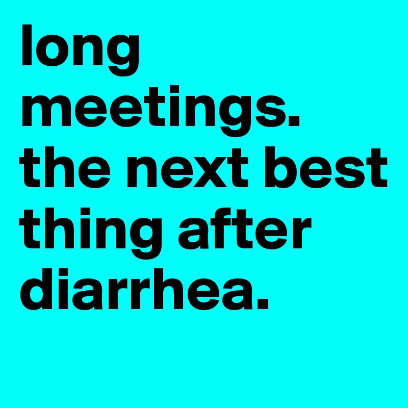 long meetings. the next best thing after diarrhea.