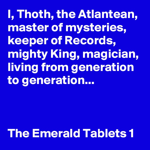 I, Thoth, the Atlantean, master of mysteries, keeper of Records, mighty King, magician, living from generation to generation...



The Emerald Tablets 1 