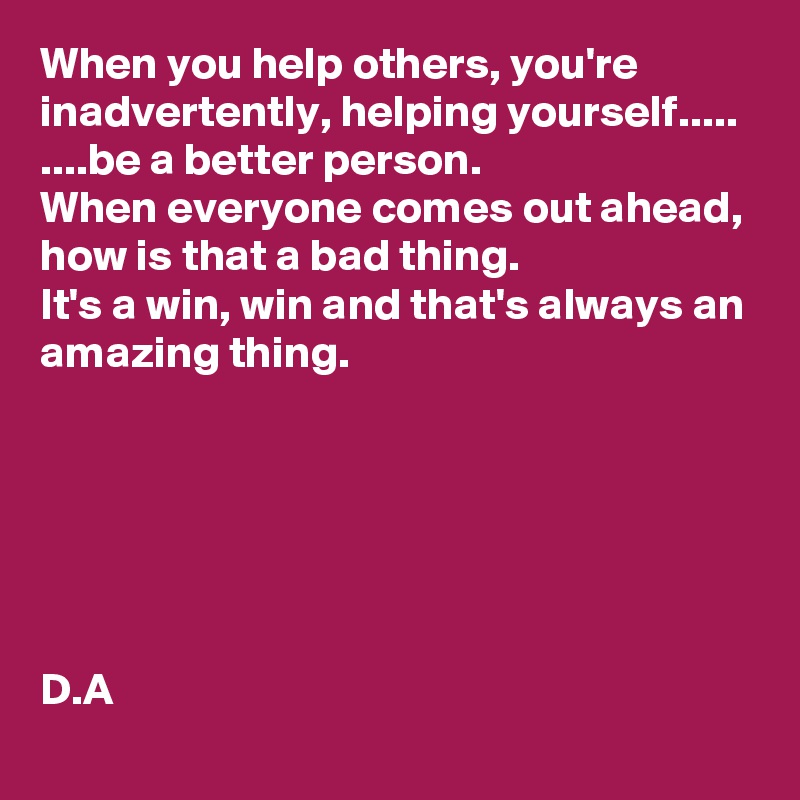 When you help others, you're inadvertently, helping yourself.....
....be a better person. 
When everyone comes out ahead, how is that a bad thing. 
It's a win, win and that's always an amazing thing. 






D.A