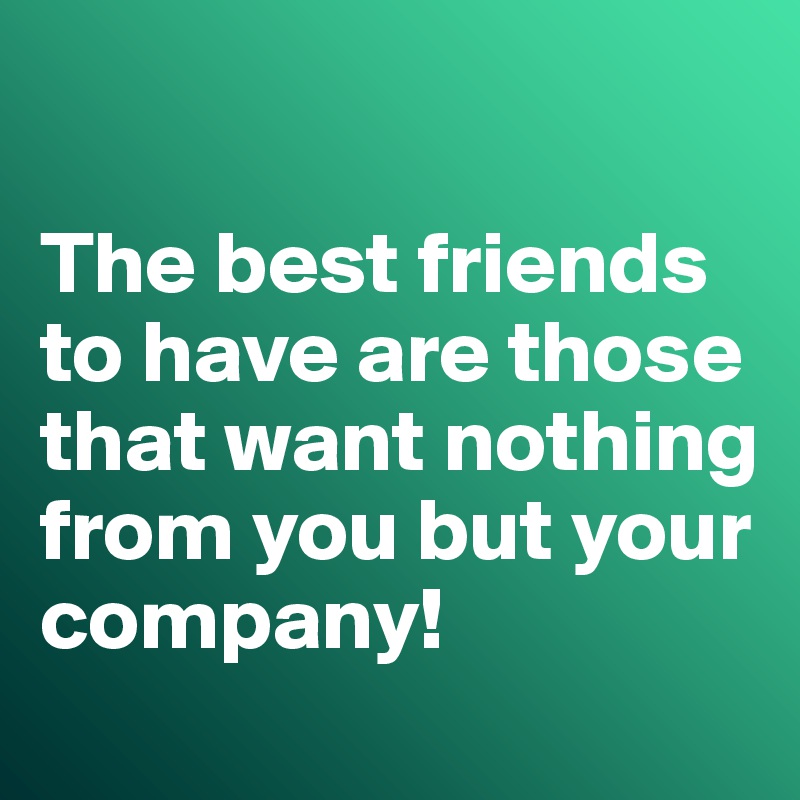 

The best friends to have are those that want nothing from you but your company!