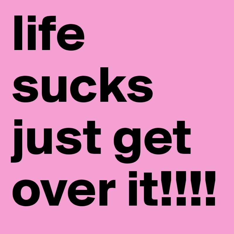 life sucks just get over it!!!!