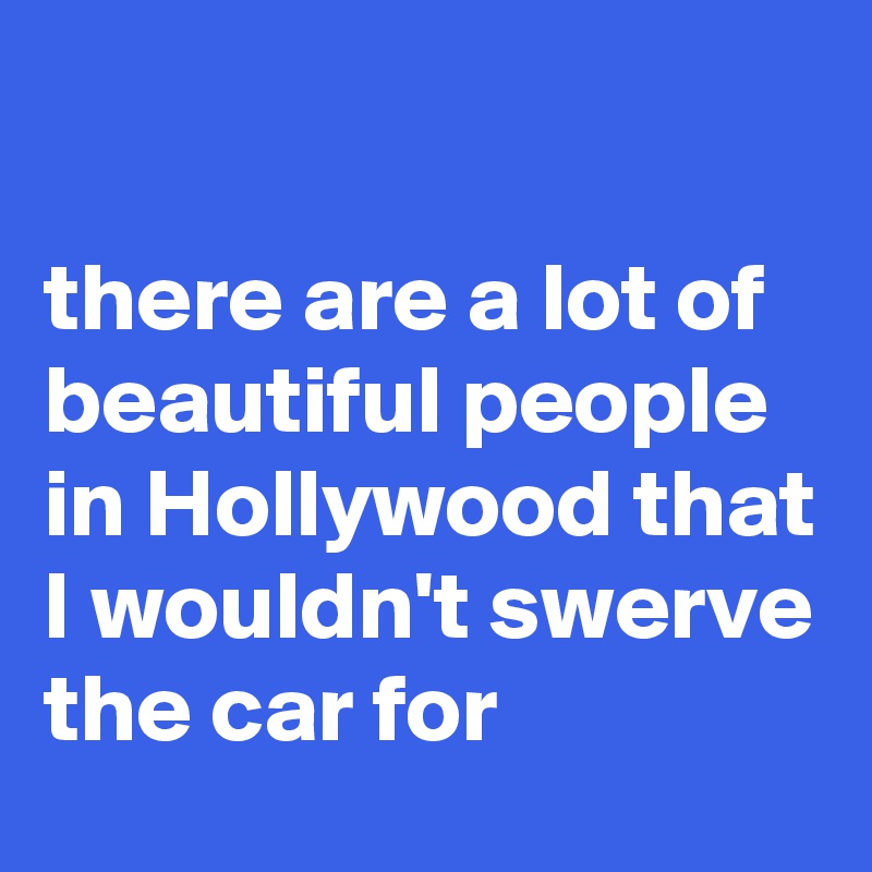 

there are a lot of beautiful people in Hollywood that I wouldn't swerve the car for