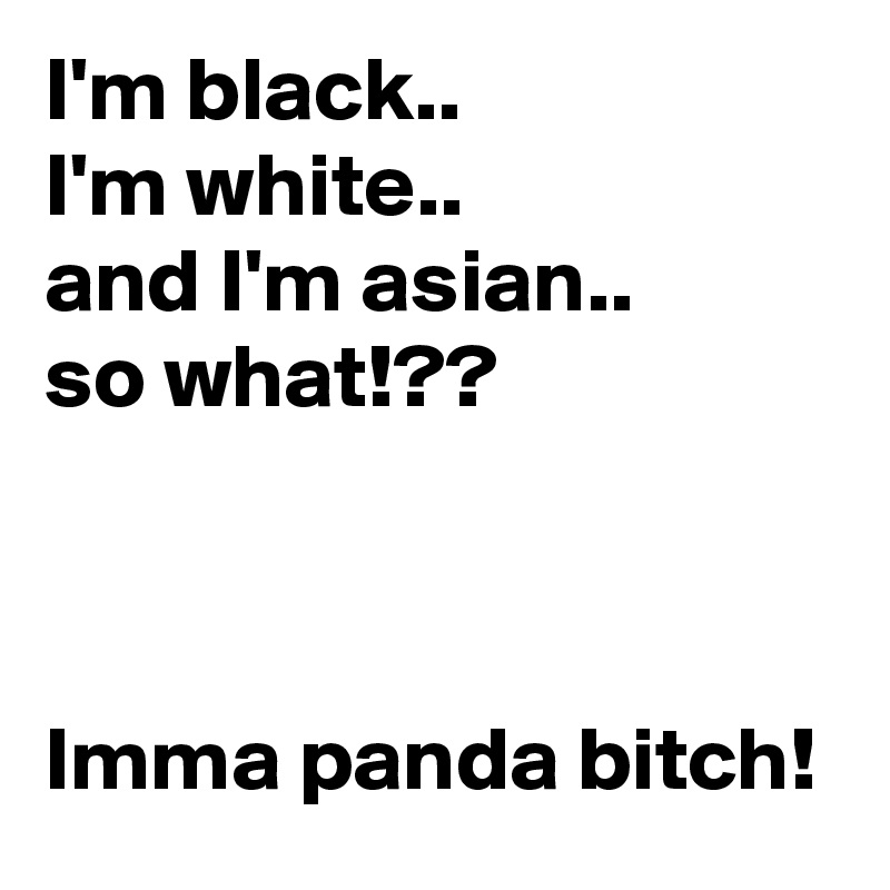 I'm black..
I'm white..
and I'm asian..
so what!??



Imma panda bitch!