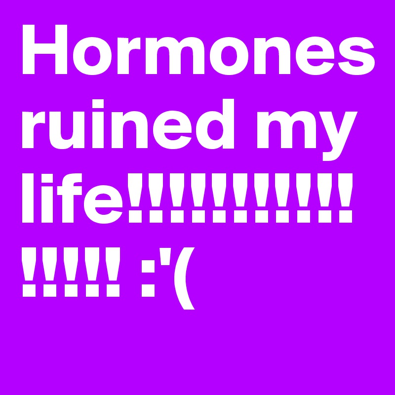 Hormones ruined my life!!!!!!!!!!!!!!!! :'(