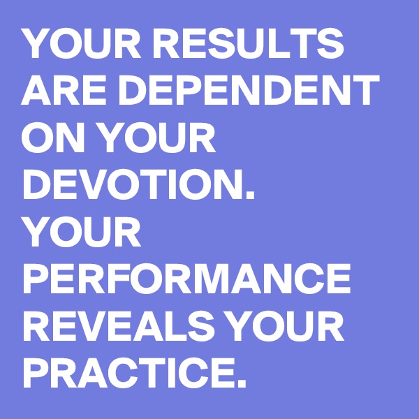 YOUR RESULTS ARE DEPENDENT ON YOUR DEVOTION. 
YOUR PERFORMANCE REVEALS YOUR PRACTICE. 