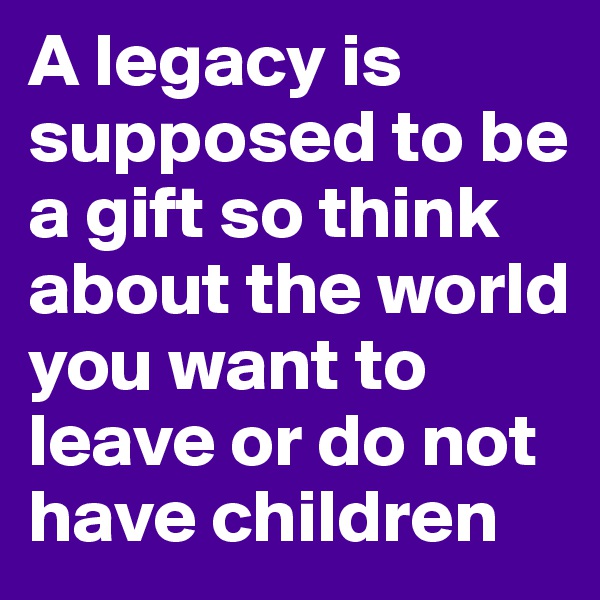 A legacy is supposed to be a gift so think about the world you want to leave or do not have children