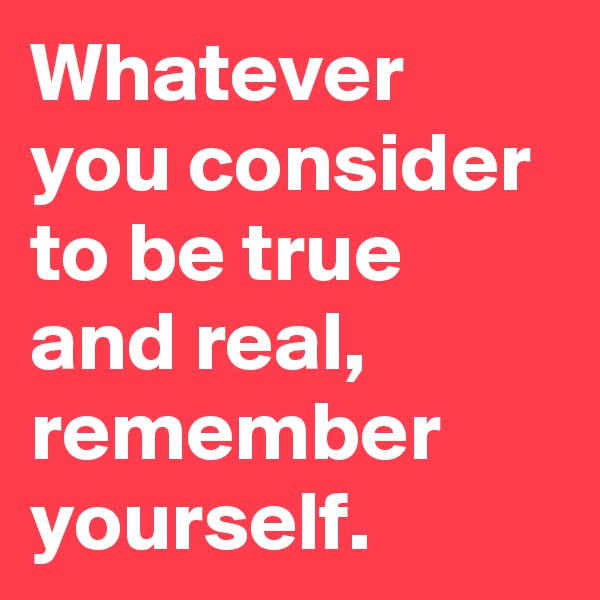 Whatever you consider to be true and real, remember yourself. 
