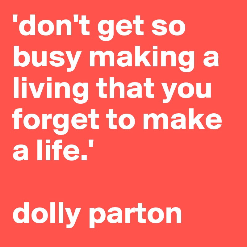 'don't get so busy making a living that you forget to make a life.'

dolly parton