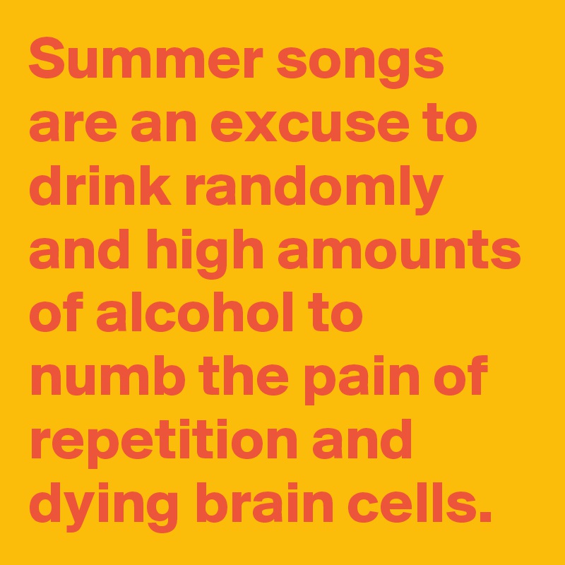 Summer songs are an excuse to drink randomly and high amounts of alcohol to numb the pain of repetition and dying brain cells. 