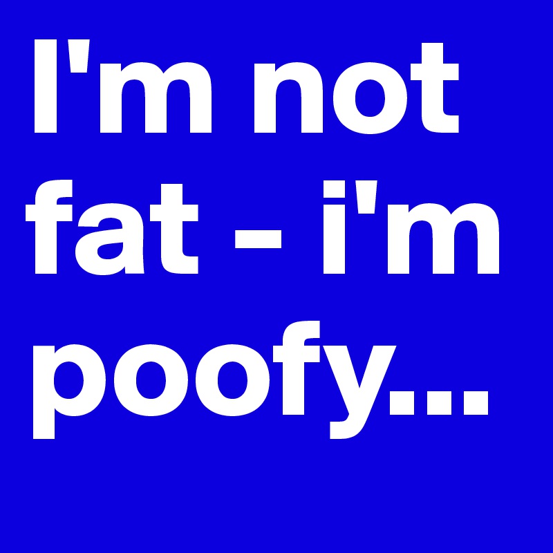 I'm not fat - i'm poofy...