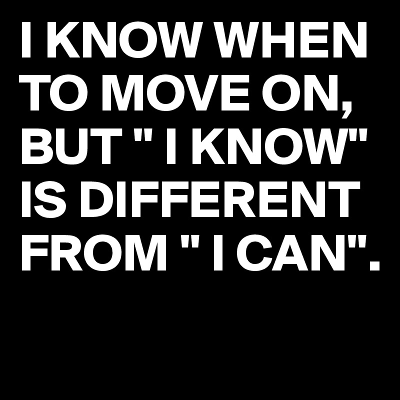 I KNOW WHEN TO MOVE ON, BUT " I KNOW" 
IS DIFFERENT FROM " I CAN".
