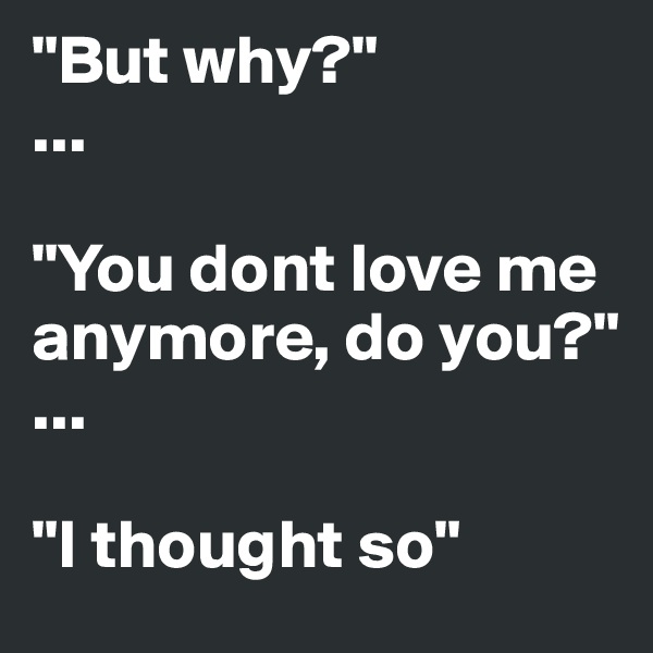 "But why?"
...

"You dont love me anymore, do you?"
...

"I thought so"