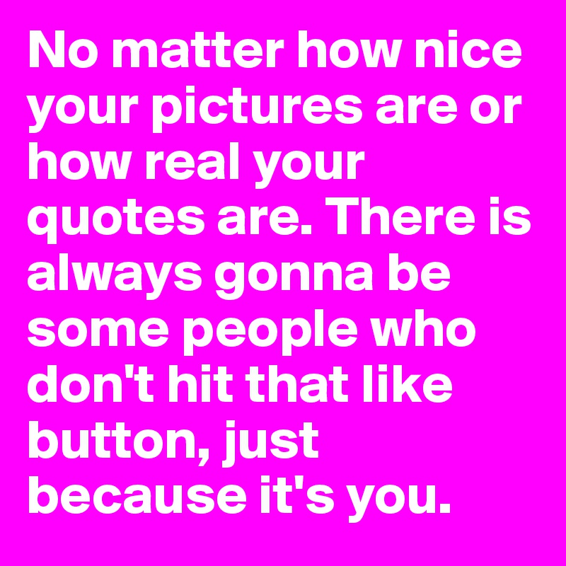 No matter how nice your pictures are or how real your quotes are. There is always gonna be some people who don't hit that like button, just because it's you.