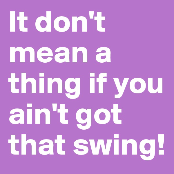 It don't mean a thing if you ain't got that swing!