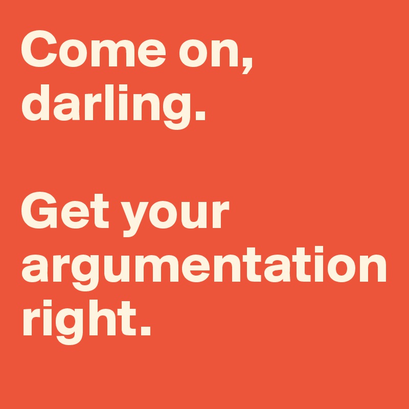 Come on, darling. 

Get your argumentation 
right. 