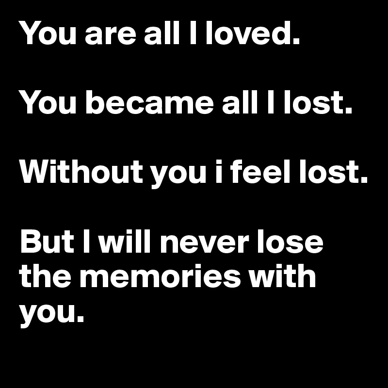 You are all I loved. 

You became all I lost. 

Without you i feel lost. 

But I will never lose the memories with you. 