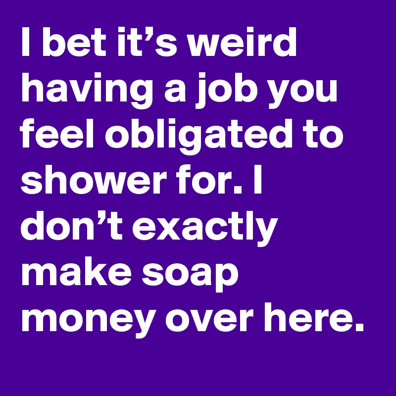 I bet it’s weird having a job you feel obligated to shower for. I don’t exactly make soap money over here.