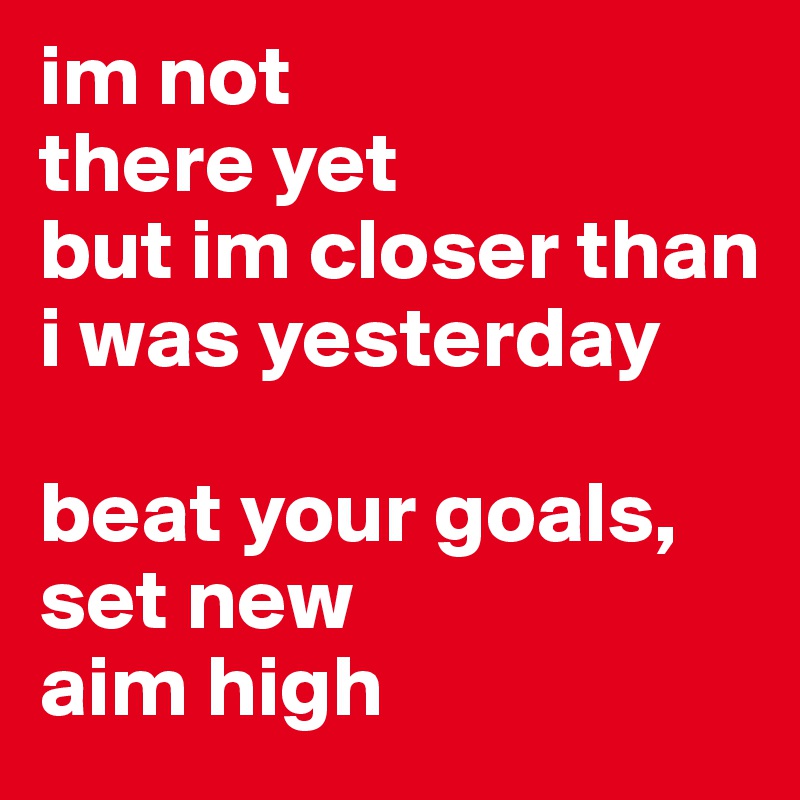 im not 
there yet
but im closer than i was yesterday

beat your goals,
set new
aim high