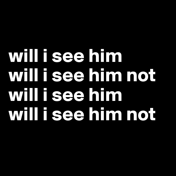 

will i see him
will i see him not
will i see him
will i see him not

