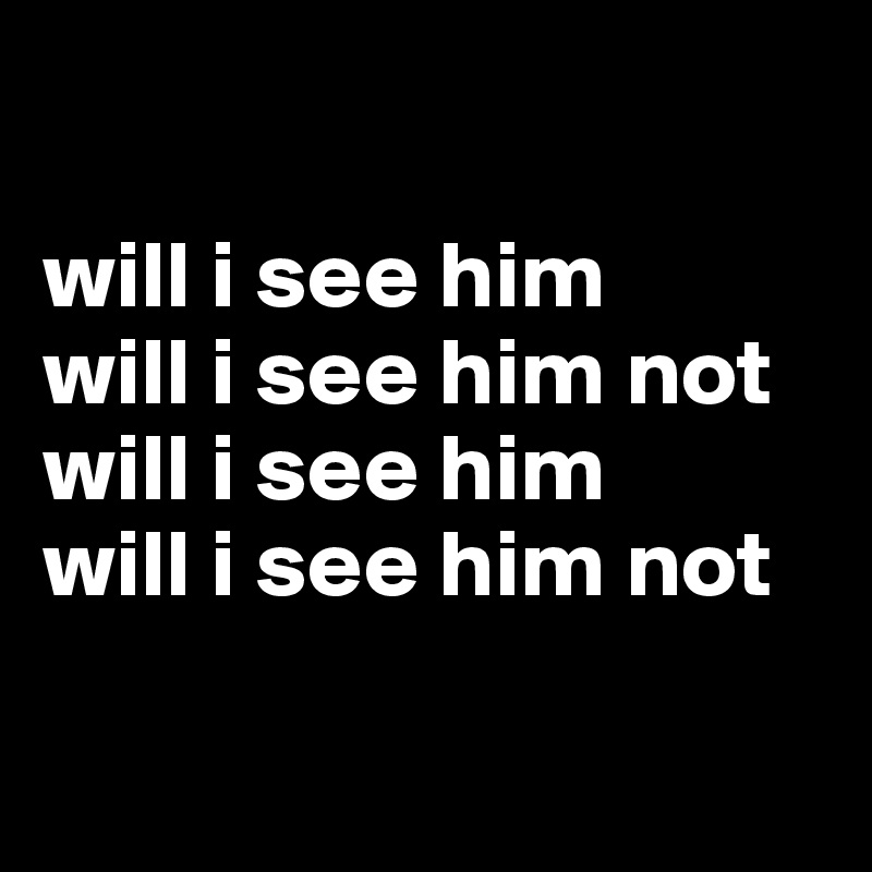 

will i see him
will i see him not
will i see him
will i see him not

