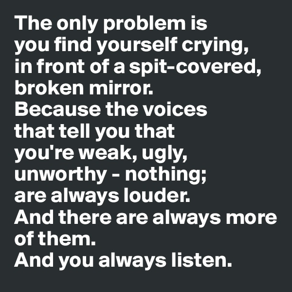 The only problem is
you find yourself crying,
in front of a spit-covered, 
broken mirror.
Because the voices
that tell you that
you're weak, ugly,
unworthy - nothing;
are always louder.
And there are always more of them.
And you always listen.