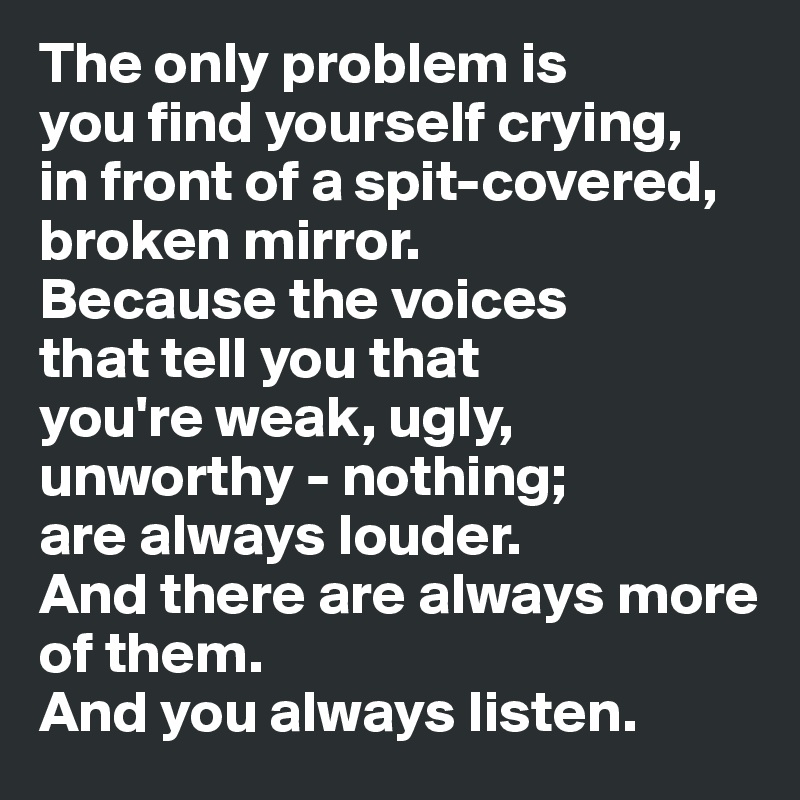The only problem is
you find yourself crying,
in front of a spit-covered, 
broken mirror.
Because the voices
that tell you that
you're weak, ugly,
unworthy - nothing;
are always louder.
And there are always more of them.
And you always listen.