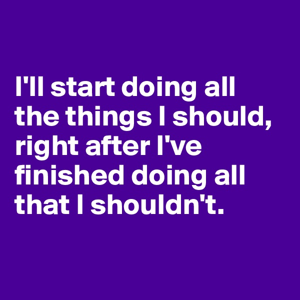 

I'll start doing all the things I should, 
right after I've finished doing all that I shouldn't. 

