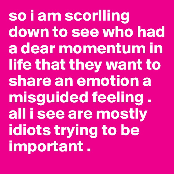 so i am scorlling down to see who had a dear momentum in life that they want to share an emotion a misguided feeling . all i see are mostly idiots trying to be important .