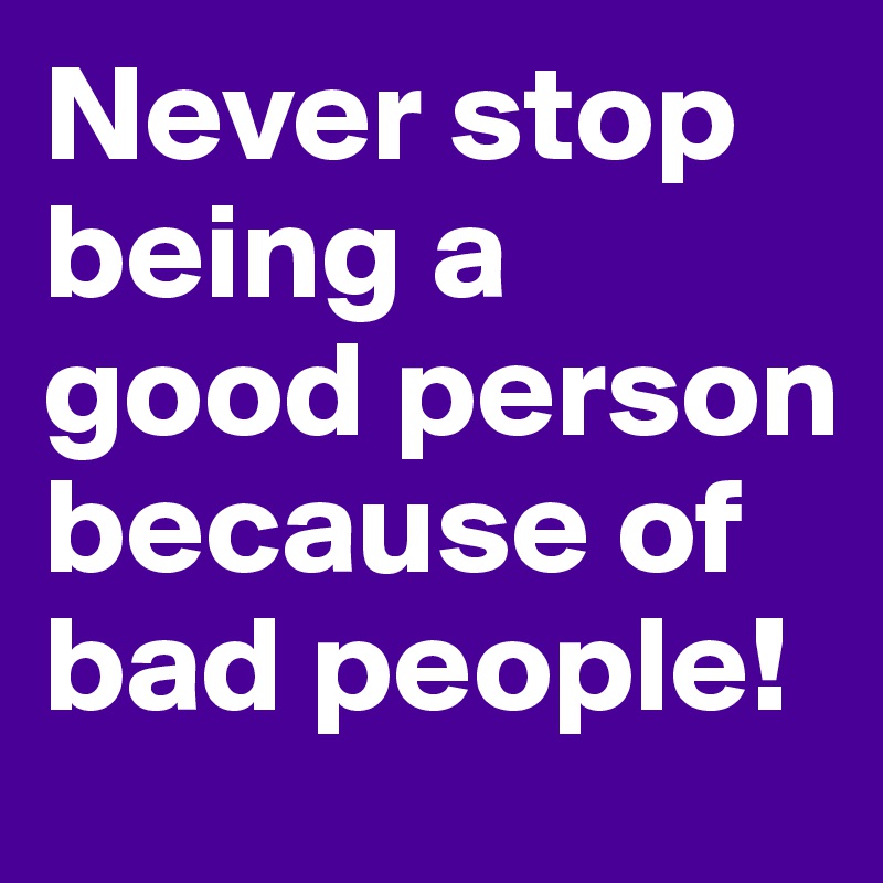 Never stop being a good person because of bad people!