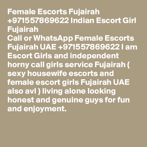 Female Escorts Fujairah +971557869622 Indian Escort Girl Fujairah 
Call or WhatsApp Female Escorts Fujairah UAE +971557869622 I am Escort Girls and independent horny call girls service Fujairah ( sexy housewife escorts and female escort girls Fujairah UAE also avl ) living alone looking honest and genuine guys for fun and enjoyment. 

