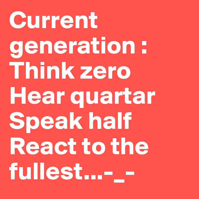 Current generation :
Think zero
Hear quartar
Speak half
React to the fullest...-_-