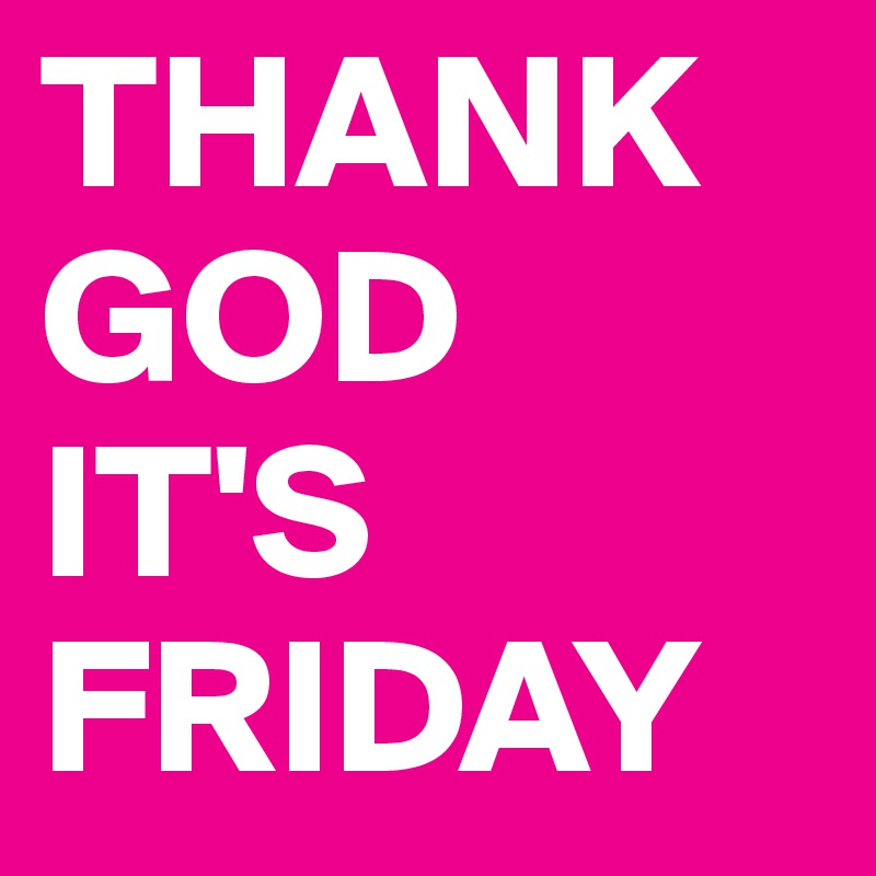 THANK GOD 
IT'S FRIDAY