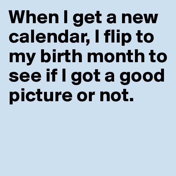 When I get a new calendar, I flip to my birth month to see if I got a good picture or not. 

