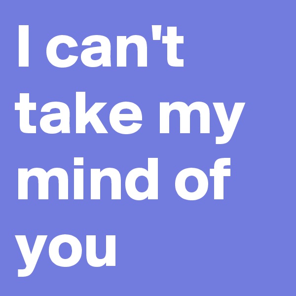I can't take my mind of you