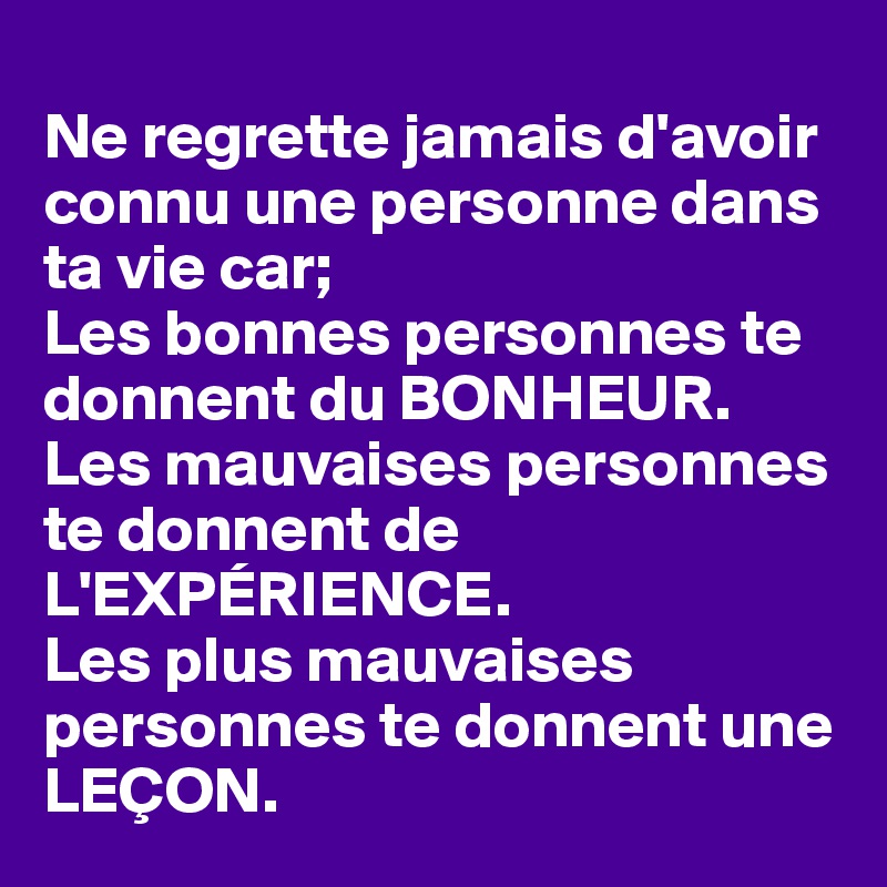 
Ne regrette jamais d'avoir connu une personne dans ta vie car;
Les bonnes personnes te donnent du BONHEUR.
Les mauvaises personnes te donnent de L'EXPÉRIENCE.
Les plus mauvaises personnes te donnent une LEÇON.