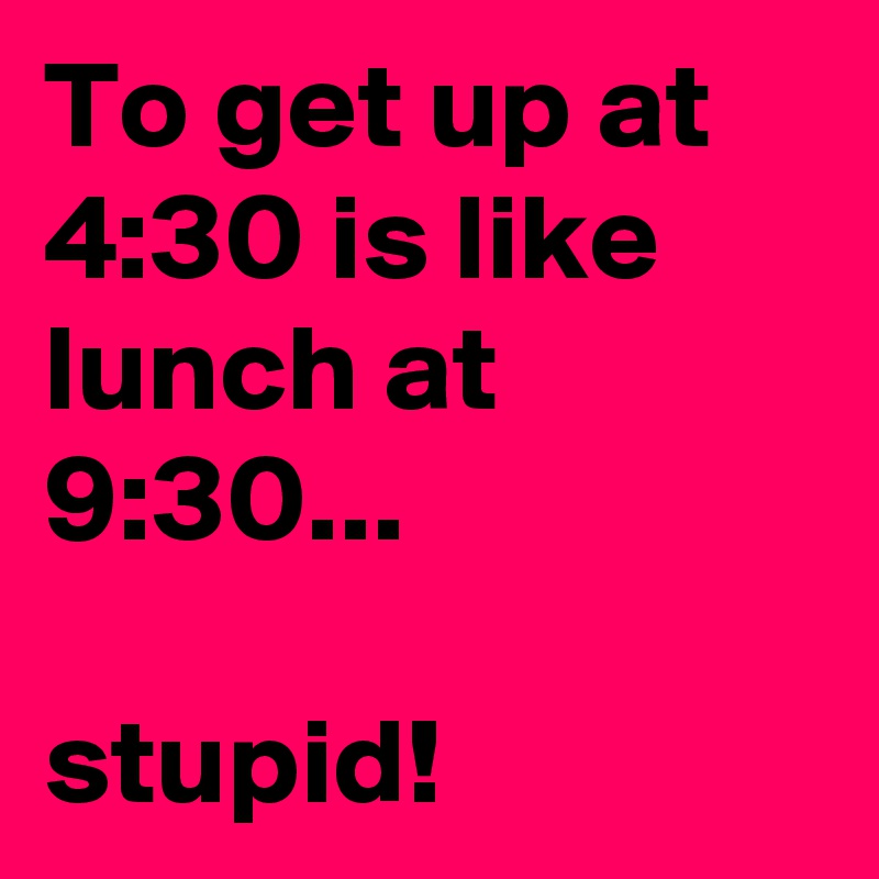 To get up at 4:30 is like lunch at 9:30...

stupid!