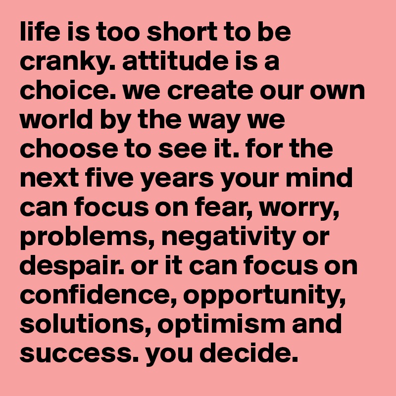 life is too short to be cranky. attitude is a choice. we create our own world by the way we choose to see it. for the next five years your mind can focus on fear, worry, problems, negativity or despair. or it can focus on confidence, opportunity, solutions, optimism and success. you decide. 
