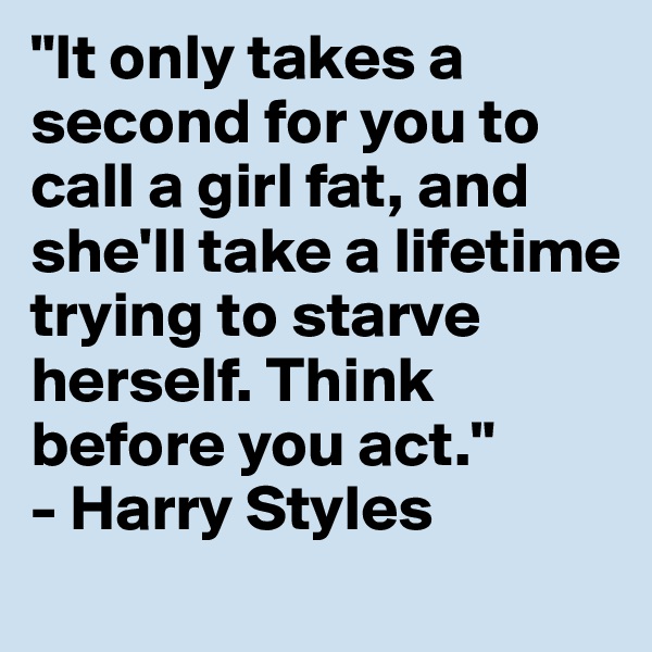 "It only takes a second for you to call a girl fat, and she'll take a lifetime trying to starve herself. Think before you act."
- Harry Styles
